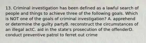 13. Criminal investigation has been defined as a lawful search of people and things to achieve three of the following goals. Which is NOT one of the goals of criminal investigation? A. apprehend or determine the guilty partyB. reconstruct the circumstances of an illegal actC. aid in the state's prosecution of the offenderD. conduct preventive patrol to ferret out crime