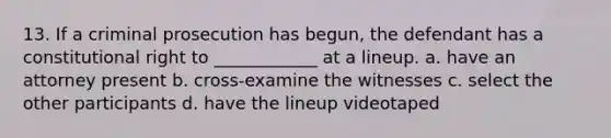 13. If a criminal prosecution has begun, the defendant has a constitutional right to ____________ at a lineup. a. have an attorney present b. cross-examine the witnesses c. select the other participants d. have the lineup videotaped