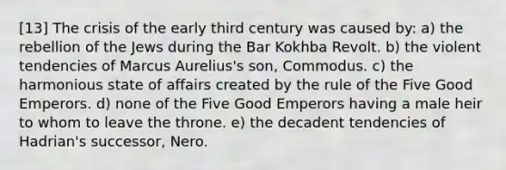 [13] The crisis of the early third century was caused by: a) the rebellion of the Jews during the Bar Kokhba Revolt. b) the violent tendencies of Marcus Aurelius's son, Commodus. c) the harmonious state of affairs created by the rule of the Five Good Emperors. d) none of the Five Good Emperors having a male heir to whom to leave the throne. e) the decadent tendencies of Hadrian's successor, Nero.