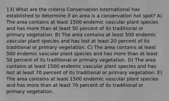 13) What are the criteria Conservation International has established to determine if an area is a conservation hot spot? A) The area contains at least 1500 endemic vascular plant species and has more than at least 50 percent of its traditional or primary vegetation. B) The area contains at least 500 endemic vascular plant species and has lost at least 20 percent of its traditional or primary vegetation. C) The area contains at least 500 endemic vascular plant species and has more than at least 50 percent of its traditional or primary vegetation. D) The area contains at least 1500 endemic vascular plant species and has lost at least 70 percent of its traditional or primary vegetation. E) The area contains at least 1500 endemic vascular plant species and has more than at least 70 percent of its traditional or primary vegetation.