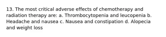 13. The most critical adverse effects of chemotherapy and radiation therapy are: a. Thrombocytopenia and leucopenia b. Headache and nausea c. Nausea and constipation d. Alopecia and weight loss