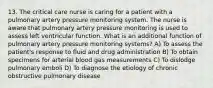 13. The critical care nurse is caring for a patient with a pulmonary artery pressure monitoring system. The nurse is aware that pulmonary artery pressure monitoring is used to assess left ventricular function. What is an additional function of pulmonary artery pressure monitoring systems? A) To assess the patient's response to fluid and drug administration B) To obtain specimens for arterial blood gas measurements C) To dislodge pulmonary emboli D) To diagnose the etiology of chronic obstructive pulmonary disease