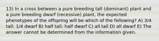 13) In a cross between a pure breeding tall (dominant) plant and a pure breeding dwarf (recessive) plant, the expected phenotypes of the offspring will be which of the following? A) 3/4 tall: 1/4 dwarf B) half tall: half dwarf C) all tall D) all dwarf E) The answer cannot be determined from the information given.