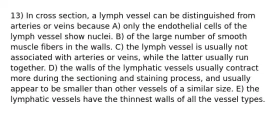 13) In cross section, a lymph vessel can be distinguished from arteries or veins because A) only the endothelial cells of the lymph vessel show nuclei. B) of the large number of smooth muscle fibers in the walls. C) the lymph vessel is usually not associated with arteries or veins, while the latter usually run together. D) the walls of the lymphatic vessels usually contract more during the sectioning and staining process, and usually appear to be smaller than other vessels of a similar size. E) the lymphatic vessels have the thinnest walls of all the vessel types.