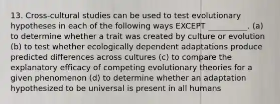 13. Cross-cultural studies can be used to test evolutionary hypotheses in each of the following ways EXCEPT __________. (a) to determine whether a trait was created by culture or evolution (b) to test whether ecologically dependent adaptations produce predicted differences across cultures (c) to compare the explanatory efficacy of competing evolutionary theories for a given phenomenon (d) to determine whether an adaptation hypothesized to be universal is present in all humans