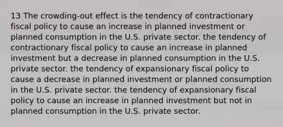 13 The crowding-out effect is the tendency of contractionary fiscal policy to cause an increase in planned investment or planned consumption in the U.S. private sector. the tendency of contractionary fiscal policy to cause an increase in planned investment but a decrease in planned consumption in the U.S. private sector. the tendency of expansionary fiscal policy to cause a decrease in planned investment or planned consumption in the U.S. private sector. the tendency of expansionary fiscal policy to cause an increase in planned investment but not in planned consumption in the U.S. private sector.