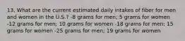 13. What are the current estimated daily intakes of fiber for men and women in the U.S.? -8 grams for men; 5 grams for women -12 grams for men; 10 grams for women -18 grams for men; 15 grams for women -25 grams for men; 19 grams for women