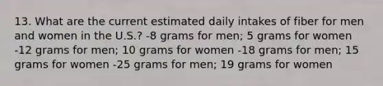 13. What are the current estimated daily intakes of fiber for men and women in the U.S.? -8 grams for men; 5 grams for women -12 grams for men; 10 grams for women -18 grams for men; 15 grams for women -25 grams for men; 19 grams for women