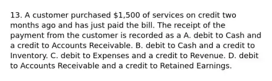 13. A customer purchased 1,500 of services on credit two months ago and has just paid the bill. The receipt of the payment from the customer is recorded as a A. debit to Cash and a credit to Accounts Receivable. B. debit to Cash and a credit to Inventory. C. debit to Expenses and a credit to Revenue. D. debit to Accounts Receivable and a credit to Retained Earnings.