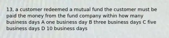 13, a customer redeemed a mutual fund the customer must be paid the money from the fund company within how many business days A one business day B three business days C five business days D 10 business days