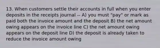 13. When customers settle their accounts in full when you enter deposits in the receipts journal -- A) you must "pay" or mark as paid both the invoice amount and the deposit B) the net amount owing appears on the invoice line C) the net amount owing appears on the deposit line D) the deposit is already taken to reduce the invoice amount owing