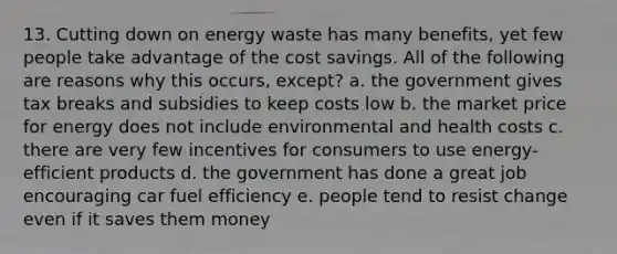 13. Cutting down on energy waste has many benefits, yet few people take advantage of the cost savings. All of the following are reasons why this occurs, except? a. the government gives tax breaks and subsidies to keep costs low b. the market price for energy does not include environmental and health costs c. there are very few incentives for consumers to use energy-efficient products d. the government has done a great job encouraging car fuel efficiency e. people tend to resist change even if it saves them money