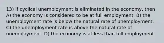 13) If cyclical unemployment is eliminated in the economy, then A) the economy is considered to be at full employment. B) the <a href='https://www.questionai.com/knowledge/kh7PJ5HsOk-unemployment-rate' class='anchor-knowledge'>unemployment rate</a> is below the natural rate of unemployment. C) the unemployment rate is above the natural rate of unemployment. D) the economy is at <a href='https://www.questionai.com/knowledge/k7BtlYpAMX-less-than' class='anchor-knowledge'>less than</a> full employment.