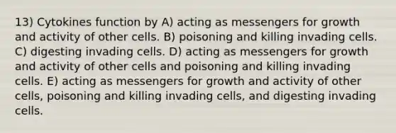 13) Cytokines function by A) acting as messengers for growth and activity of other cells. B) poisoning and killing invading cells. C) digesting invading cells. D) acting as messengers for growth and activity of other cells and poisoning and killing invading cells. E) acting as messengers for growth and activity of other cells, poisoning and killing invading cells, and digesting invading cells.