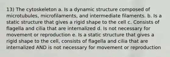 13) The cytoskeleton a. Is a dynamic structure composed of microtubules, microfilaments, and intermediate filaments. b. Is a static structure that gives a rigid shape to the cell c. Consists of flagella and cilia that are internalized d. Is not necessary for movement or reproduction e. Is a static structure that gives a rigid shape to the cell, consists of flagella and cilia that are internalized AND is not necessary for movement or reproduction