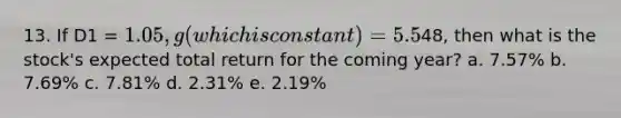 13. If D1 = 1.05, g (which is constant) = 5.5%, and P0 =48, then what is the stock's expected total return for the coming year? a. 7.57% b. 7.69% c. 7.81% d. 2.31% e. 2.19%