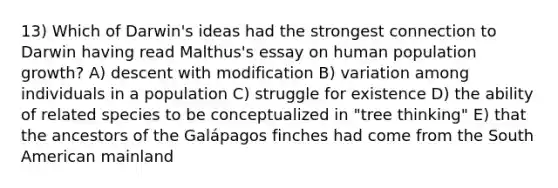 13) Which of Darwin's ideas had the strongest connection to Darwin having read Malthus's essay on human population growth? A) descent with modification B) variation among individuals in a population C) struggle for existence D) the ability of related species to be conceptualized in "tree thinking" E) that the ancestors of the Galápagos finches had come from the South American mainland