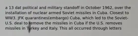 a 13 dat political and military standoff in October 1962, over the installation of nuclear armed Soviet missiles in Cuba. Closest to WW3. JFK quarantines(embargo) Cuba, which led to the Soviet-U.S. deal to remove the missiles in Cuba if the U.S. removes missiles in Turkey and Italy. This all occurred through letters