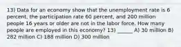 13) Data for an economy show that the unemployment rate is 6 percent, the participation rate 60 percent, and 200 million people 16 years or older are not in the labor force. How many people are employed in this economy? 13) ______ A) 30 million B) 282 million C) 188 million D) 300 million