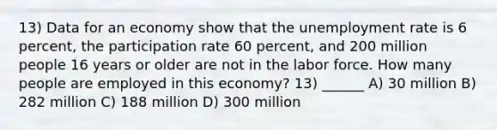 13) Data for an economy show that the unemployment rate is 6 percent, the participation rate 60 percent, and 200 million people 16 years or older are not in the labor force. How many people are employed in this economy? 13) ______ A) 30 million B) 282 million C) 188 million D) 300 million