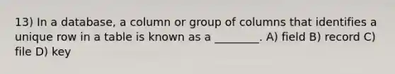 13) In a database, a column or group of columns that identifies a unique row in a table is known as a ________. A) field B) record C) file D) key