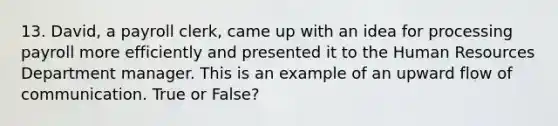 13. David, a payroll clerk, came up with an idea for processing payroll more efficiently and presented it to the Human Resources Department manager. This is an example of an upward flow of communication. True or False?