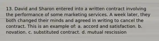 13. David and Sharon entered into a written contract involving the performance of some marketing services. A week later, they both changed their minds and agreed in writing to cancel the contract. This is an example of: a. accord and satisfaction. b. novation. c. substituted contract. d. mutual rescission