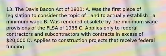 13. The Davis Bacon Act of 1931: A. Was the first piece of legislation to consider the topic of—and to actually establish—a minimum wage B. Was rendered obsolete by the minimum wage provisions of the FLSA of 1938 C. Applies only to federal contractors and subcontractors with contracts in excess of 20,000 D. Applies to construction projects that receive federal funding