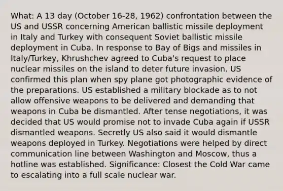 What: A 13 day (October 16-28, 1962) confrontation between the US and USSR concerning American ballistic missile deployment in Italy and Turkey with consequent Soviet ballistic missile deployment in Cuba. In response to Bay of Bigs and missiles in Italy/Turkey, Khrushchev agreed to Cuba's request to place nuclear missiles on the island to deter future invasion. US confirmed this plan when spy plane got photographic evidence of the preparations. US established a military blockade as to not allow offensive weapons to be delivered and demanding that weapons in Cuba be dismantled. After tense negotiations, it was decided that US would promise not to invade Cuba again if USSR dismantled weapons. Secretly US also said it would dismantle weapons deployed in Turkey. Negotiations were helped by direct communication line between Washington and Moscow, thus a hotline was established. Significance: Closest the Cold War came to escalating into a full scale nuclear war.