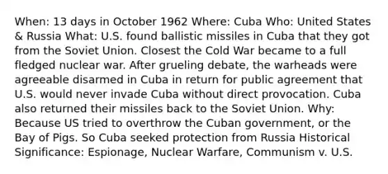 When: 13 days in October 1962 Where: Cuba Who: United States & Russia What: U.S. found ballistic missiles in Cuba that they got from the Soviet Union. Closest the Cold War became to a full fledged nuclear war. After grueling debate, the warheads were agreeable disarmed in Cuba in return for public agreement that U.S. would never invade Cuba without direct provocation. Cuba also returned their missiles back to the Soviet Union. Why: Because US tried to overthrow the Cuban government, or the Bay of Pigs. So Cuba seeked protection from Russia Historical Significance: Espionage, Nuclear Warfare, Communism v. U.S.