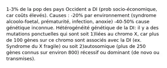 1-3% de la pop des pays Occident a DI (prob socio-économique, car coûts élevés). Causes : -20% par environnement (syndrome alcoolo-foetal, prématurité, infection, anoxie) -40-50% cause génétique inconnue. Hétérogénéité génétique de la DI: il y a des mutations ponctuelles qui sont soit 1)liées au chromo X, car plus de 100 gènes sur ce chromo sont associés avec la DI (ex. Syndrome du X fragile) ou soit 2)autosomique (plus de 250 gènes connus sur environ 800) récessif ou dominant (de novo ou transmises).