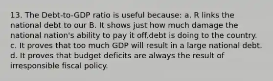 13. The Debt-to-GDP ratio is useful because: a. R links the national debt to our B. It shows just how much damage the national nation's ability to pay it off.debt is doing to the country. c. It proves that too much GDP will result in a large national debt. d. It proves that budget deficits are always the result of irresponsible fiscal policy.