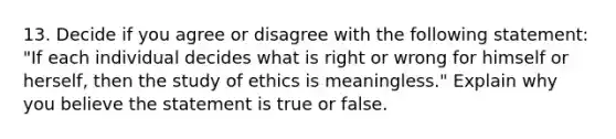 13. Decide if you agree or disagree with the following statement: "If each individual decides what is right or wrong for himself or herself, then the study of ethics is meaningless." Explain why you believe the statement is true or false.