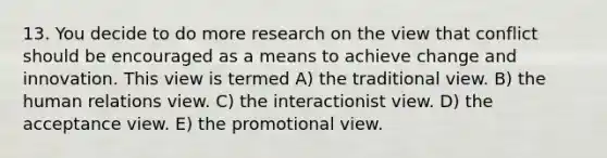 13. You decide to do more research on the view that conflict should be encouraged as a means to achieve change and innovation. This view is termed A) the traditional view. B) the human relations view. C) the interactionist view. D) the acceptance view. E) the promotional view.