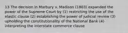 13 The decision in Marbury v. Madison (1803) expanded the power of the Supreme Court by (1) restricting the use of the elastic clause (2) establishing the power of judicial review (3) upholding the constitutionality of the National Bank (4) interpreting the interstate commerce clause