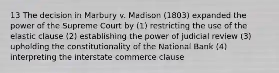 13 The decision in Marbury v. Madison (1803) expanded the power of the Supreme Court by (1) restricting the use of the elastic clause (2) establishing the power of judicial review (3) upholding the constitutionality of the National Bank (4) interpreting the interstate commerce clause