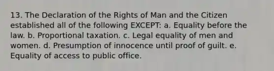 13. The Declaration of the Rights of Man and the Citizen established all of the following EXCEPT: a. Equality before the law. b. Proportional taxation. c. Legal equality of men and women. d. Presumption of innocence until proof of guilt. e. Equality of access to public office.