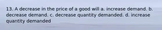 13. A decrease in the price of a good will a. increase demand. b. decrease demand. c. decrease quantity demanded. d. increase quantity demanded