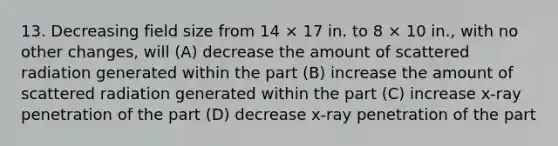 13. Decreasing field size from 14 × 17 in. to 8 × 10 in., with no other changes, will (A) decrease the amount of scattered radiation generated within the part (B) increase the amount of scattered radiation generated within the part (C) increase x-ray penetration of the part (D) decrease x-ray penetration of the part