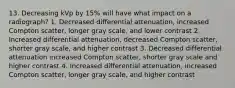 13. Decreasing kVp by 15% will have what impact on a radiograph? 1. Decreased differential attenuation, increased Compton scatter, longer gray scale, and lower contrast 2. Increased differential attenuation, decreased Compton scatter, shorter gray scale, and higher contrast 3. Decreased differential attenuation increased Compton scatter, shorter gray scale and higher contrast 4. Increased differential attenuation, increased Compton scatter, longer gray scale, and higher contrast