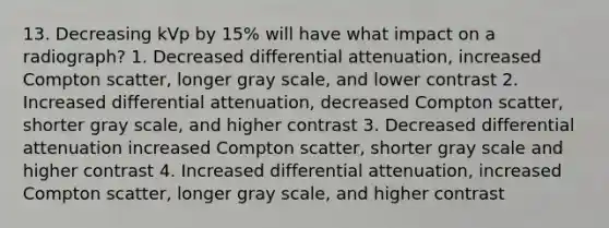 13. Decreasing kVp by 15% will have what impact on a radiograph? 1. Decreased differential attenuation, increased Compton scatter, longer gray scale, and lower contrast 2. Increased differential attenuation, decreased Compton scatter, shorter gray scale, and higher contrast 3. Decreased differential attenuation increased Compton scatter, shorter gray scale and higher contrast 4. Increased differential attenuation, increased Compton scatter, longer gray scale, and higher contrast