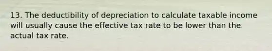 13. The deductibility of depreciation to calculate taxable income will usually cause the effective tax rate to be lower than the actual tax rate.