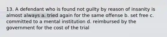 13. A defendant who is found not guilty by reason of insanity is almost always a. tried again for the same offense b. set free c. committed to a mental institution d. reimbursed by the government for the cost of the trial