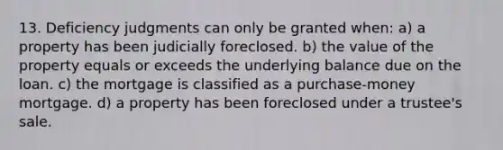 13. Deficiency judgments can only be granted when: a) a property has been judicially foreclosed. b) the value of the property equals or exceeds the underlying balance due on the loan. c) the mortgage is classified as a purchase-money mortgage. d) a property has been foreclosed under a trustee's sale.