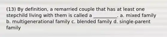 (13) By definition, a remarried couple that has at least one stepchild living with them is called a __________. a. mixed family b. multigenerational family c. blended family d. single-parent family