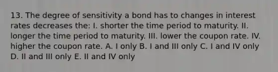 13. The degree of sensitivity a bond has to changes in interest rates decreases the: I. shorter the time period to maturity. II. longer the time period to maturity. III. lower the coupon rate. IV. higher the coupon rate. A. I only B. I and III only C. I and IV only D. II and III only E. II and IV only