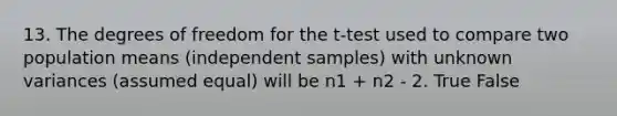 13. The degrees of freedom for the t-test used to compare two population means (independent samples) with unknown variances (assumed equal) will be n1 + n2 - 2. True False