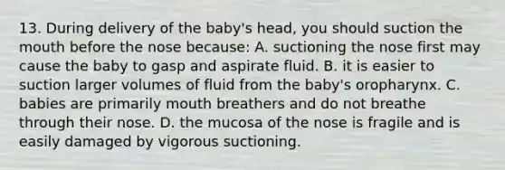 13. During delivery of the baby's head, you should suction the mouth before the nose because: A. suctioning the nose first may cause the baby to gasp and aspirate fluid. B. it is easier to suction larger volumes of fluid from the baby's oropharynx. C. babies are primarily mouth breathers and do not breathe through their nose. D. the mucosa of the nose is fragile and is easily damaged by vigorous suctioning.