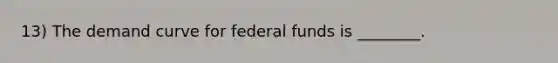 13) The demand curve for federal funds is ________.