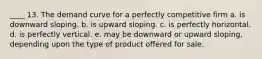 ____ 13. The demand curve for a perfectly competitive firm a. is downward sloping. b. is upward sloping. c. is perfectly horizontal. d. is perfectly vertical. e. may be downward or upward sloping, depending upon the type of product offered for sale.